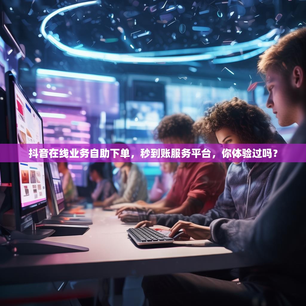 抖音在线业务自助下单，秒到账服务平台，你体验过吗？