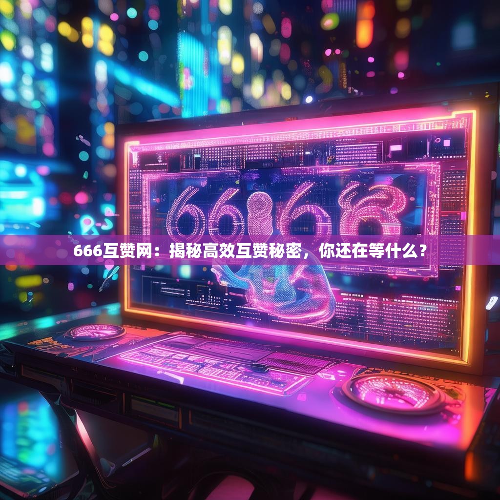 666互赞网：揭秘高效互赞秘密，你还在等什么？