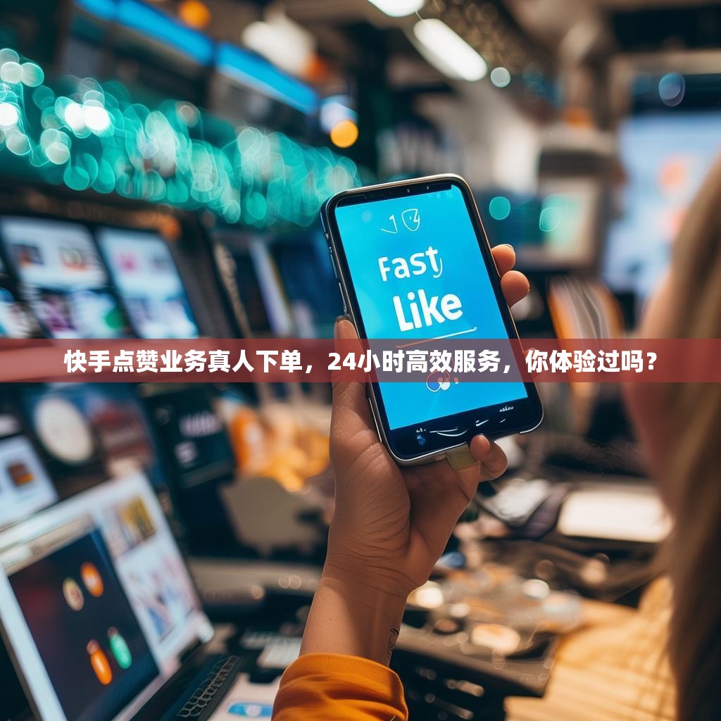 快手点赞业务真人下单，24小时高效服务，你体验过吗？